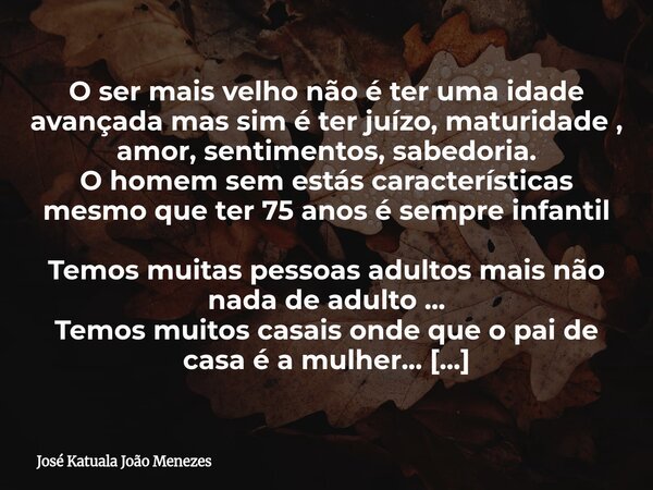 O ser mais velho não é ter uma idade avançada mas sim é ter juízo, maturidade , amor, sentimentos, sabedoria. O homem sem estás características mesmo que ter 75... Frase de José Katuala João Menezes.