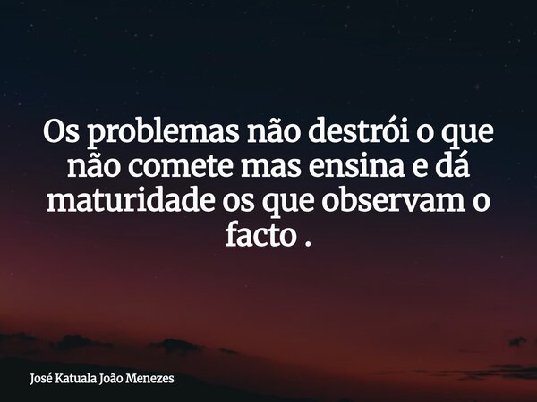Os problemas não destrói o que não comete mas ensina e dá maturidade os que observam o facto .... Frase de José Katuala João Menezes.