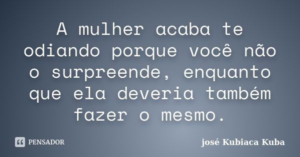 A mulher acaba te odiando porque você não o surpreende, enquanto que ela deveria também fazer o mesmo.... Frase de José Kubiaca kuba.