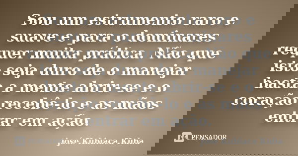 Sou um estrumento raro e suave e para o dominares requer muita prática. Não que isto seja duro de o manejar basta a mente abrir-se e o coração recebê-lo e as mã... Frase de José Kubiaca Kuba.