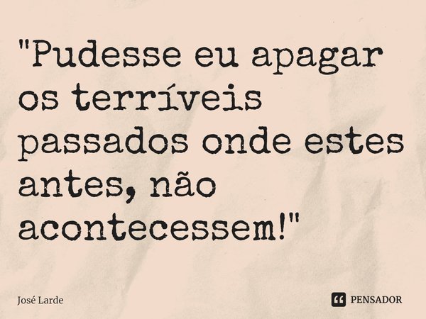 ⁠"Pudesse eu apagar os terríveis passados onde estes antes, não acontecessem!"... Frase de José Larde.