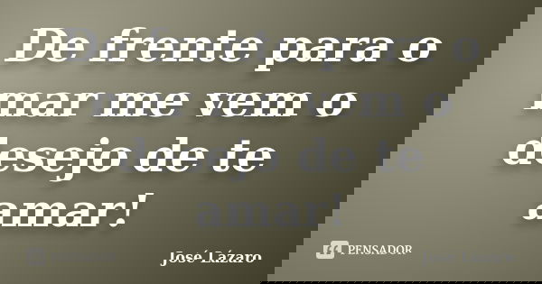 De frente para o mar me vem o desejo de te amar!... Frase de José Lázaro.