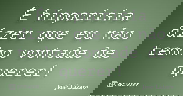 É hipocrisia dizer que eu não tenho vontade de querer!... Frase de José Lázaro.