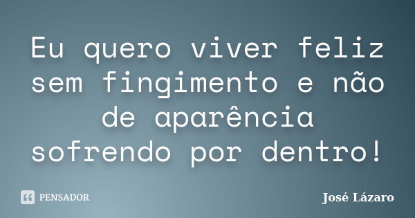 Eu quero viver feliz sem fingimento e não de aparência sofrendo por dentro!... Frase de José Lázaro.