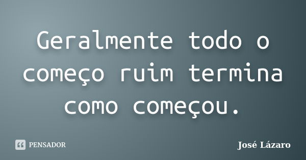 Geralmente todo o começo ruim termina como começou.... Frase de José Lázaro.