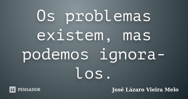 Os problemas existem, mas podemos ignora-los.... Frase de José Lázaro Vieira Melo.