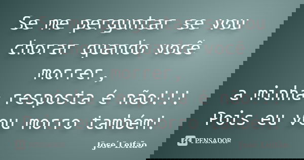 Se me perguntar se vou chorar quando você morrer, a minha resposta é não!!! Pois eu vou morro também!... Frase de José Leitão.