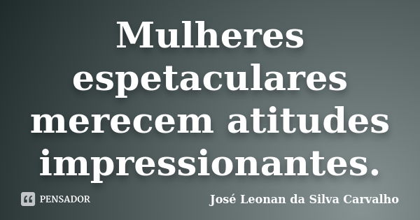 Mulheres espetaculares merecem atitudes impressionantes.... Frase de José Leonan da Silva Carvalho.