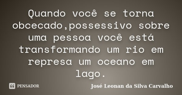 Quando você se torna obcecado,possessivo sobre uma pessoa você está transformando um rio em represa um oceano em lago.... Frase de José Leonan da Silva Carvalho.