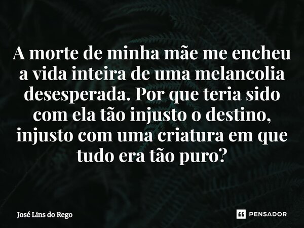 ⁠A morte de minha mãe me encheu a vida inteira de uma melancolia desesperada. Por que teria sido com ela tão injusto o destino, injusto com uma criatura em que ... Frase de José Lins do Rego.