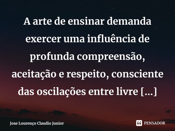 A arte de ensinar demanda exercer uma influência de profunda compreensão, aceitação e respeito, consciente das oscilações entre livre arbitrio e as personalidad... Frase de Jose Lourenço Claudio Junior.