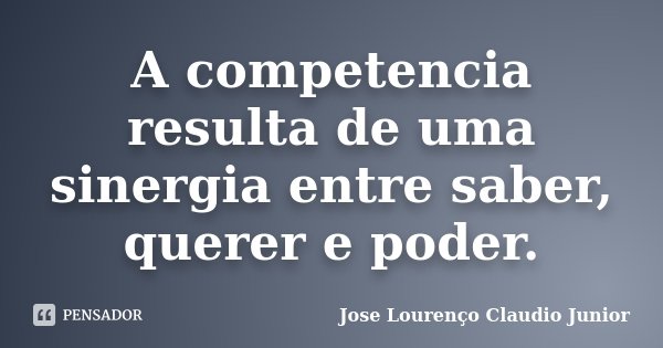 A competencia resulta de uma sinergia entre saber, querer e poder.... Frase de Jose Lourenço Claudio Junior.