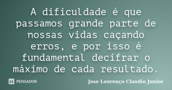 A dificuldade é que passamos grande parte de nossas vidas caçando erros, e por isso é fundamental decifrar o máximo de cada resultado.... Frase de Jose Lourenço Claudio Junior.