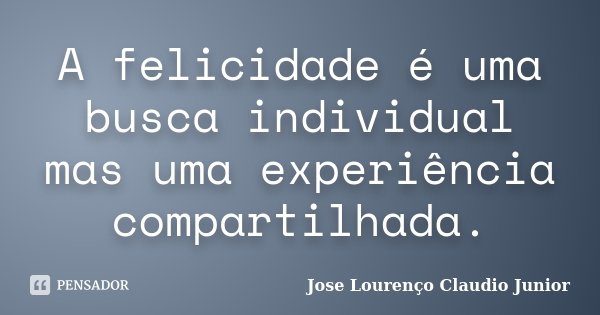 A felicidade é uma busca individual mas uma experiência compartilhada.... Frase de Jose Lourenço Claudio Junior.