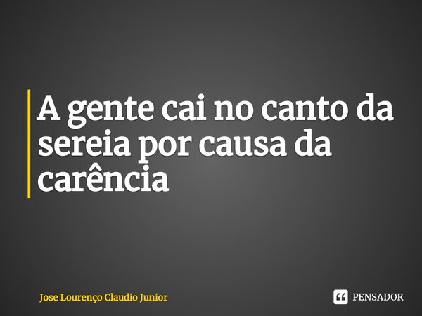 ⁠A gente cai no canto da sereia por causa da carência... Frase de Jose Lourenço Claudio Junior.