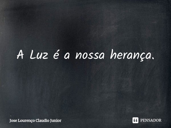 A Luz é a nossa herança.... Frase de Jose Lourenço Claudio Junior.