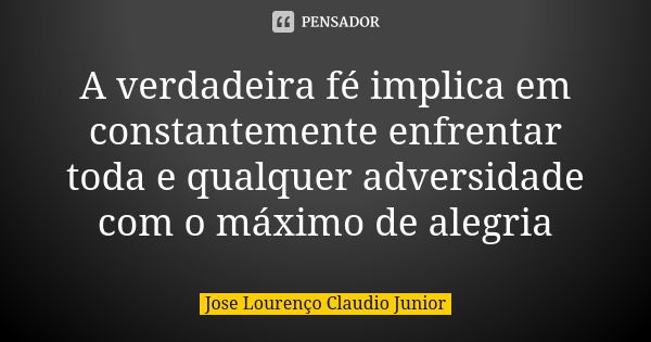 A verdadeira fé implica em constantemente enfrentar toda e qualquer adversidade com o máximo de alegria... Frase de Jose Lourenço Claudio Junior.