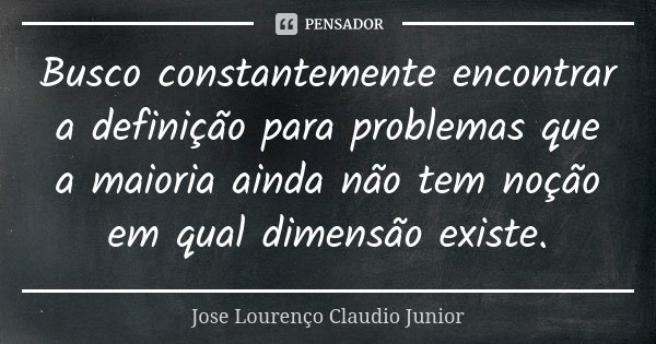 Busco constantemente encontrar a definição para problemas que a maioria ainda não tem noção em qual dimensão existe.... Frase de Jose Lourenço Claudio Junior.