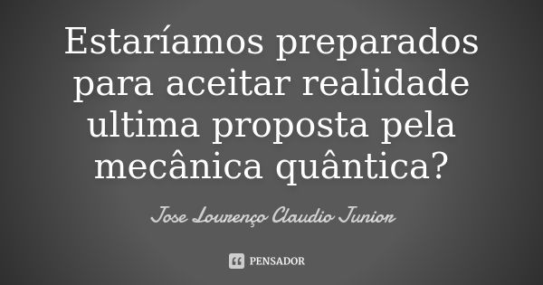 Estaríamos preparados para aceitar realidade ultima proposta pela mecânica quântica?... Frase de Jose Lourenço Claudio Junior.