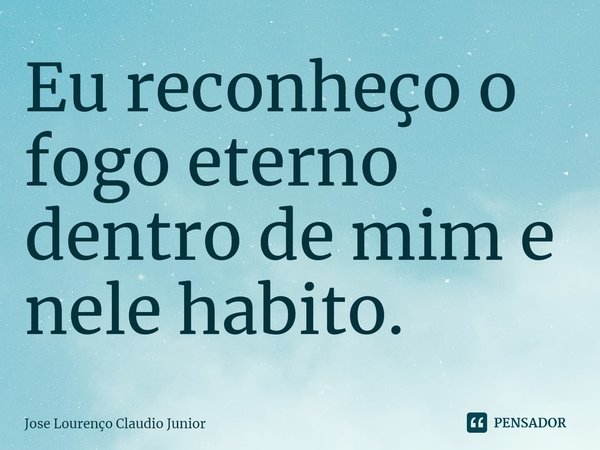 ⁠Eu reconheço o fogo eterno dentro de mim e nele habito.... Frase de Jose Lourenço Claudio Junior.