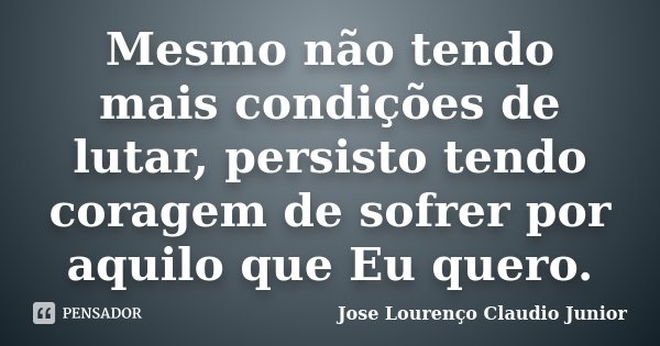 Mesmo não tendo mais condições de lutar, persisto tendo coragem de sofrer por aquilo que Eu quero.... Frase de Jose Lourenço Claudio Junior.