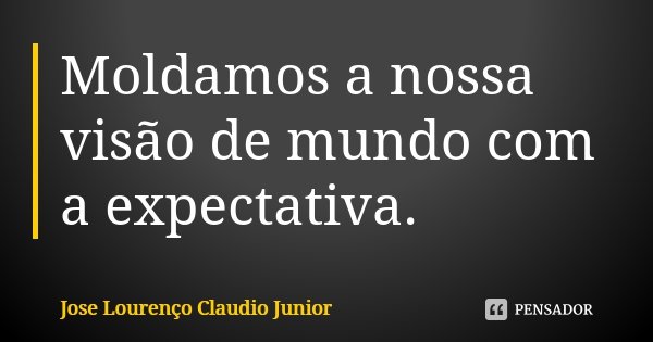Moldamos a nossa visão de mundo com a expectativa.... Frase de Jose Lourenço Claudio Junior.