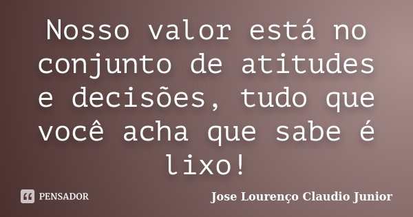 Nosso valor está no conjunto de atitudes e decisões, tudo que você acha que sabe é lixo!... Frase de Jose Lourenço Claudio Junior.