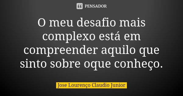 O meu desafio mais complexo está em compreender aquilo que sinto sobre oque conheço.... Frase de Jose Lourenço Claudio Junior.
