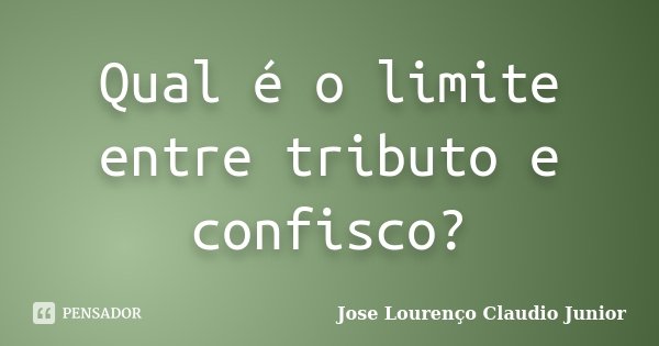 Qual é o limite entre tributo e confisco?... Frase de Jose Lourenço Claudio Junior.