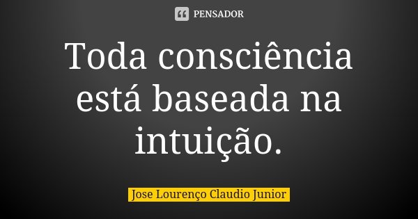 Toda consciência está baseada na intuição.... Frase de Jose Lourenço Claudio Junior.