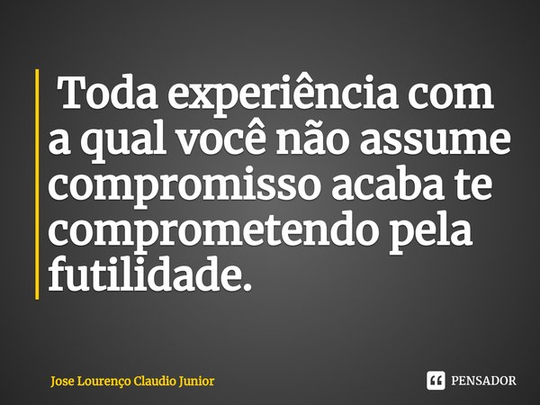⁠ Toda experiência com a qual você não assume compromisso acaba te comprometendo pela futilidade.... Frase de Jose Lourenço Claudio Junior.