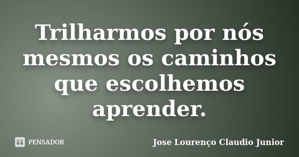 Trilharmos por nós mesmos os caminhos que escolhemos aprender.... Frase de Jose Lourenço Claudio Junior.