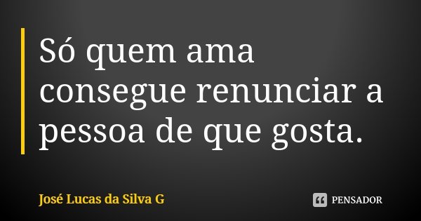 Só quem ama consegue renunciar a pessoa de que gosta.... Frase de José Lucas da Silva G.