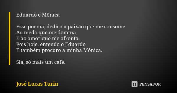 Eduardo e Mônica Esse poema, dedico a paixão que me consome Ao medo que me domina E ao amor que me afronta Pois hoje, entendo o Eduardo E também procuro a minha... Frase de José Lucas Turin.