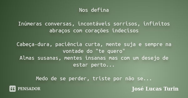 Nos defina Inúmeras conversas, incontáveis sorrisos, infinitos abraços com corações indecisos Cabeça-dura, paciência curta, mente suja e sempre na vontade do &q... Frase de José Lucas Turin.