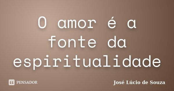 O amor é a fonte da espiritualidade... Frase de José Lúcio de Souza.