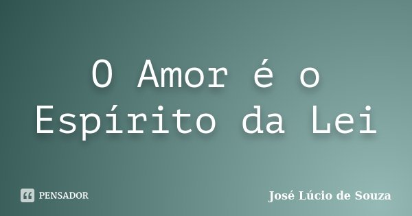 O Amor é o Espírito da Lei... Frase de José Lúcio de Souza.