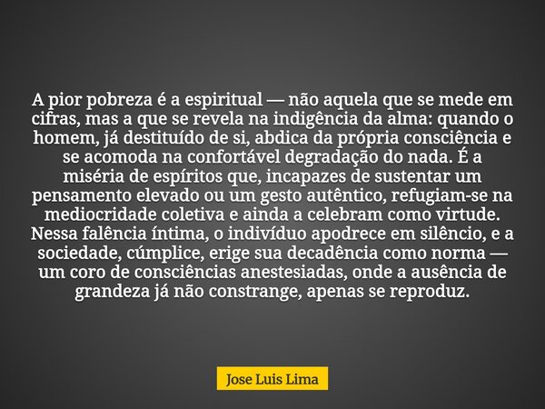 A pior pobreza é a espiritual — não aquela que se mede em cifras, mas a que se revela na indigência da alma: quando o homem, já destituído de si, abdica da próp... Frase de Jose Luis Lima.