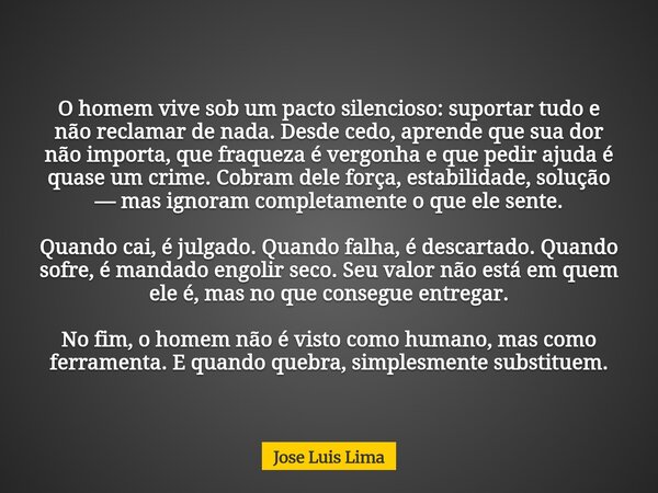 O homem vive sob um pacto silencioso: suportar tudo e não reclamar de nada. Desde cedo, aprende que sua dor não importa, que fraqueza é vergonha e que pedir aju... Frase de Jose Luis Lima.