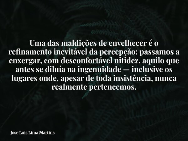 Uma das maldições de envelhecer é o refinamento inevitável da percepção: passamos a enxergar, com desconfortável nitidez, aquilo que antes se diluía na ingenuid... Frase de Jose Luis Lima Martins.