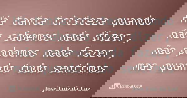 Há tanta tristeza quando não sabemos nada dizer, não podemos nada fazer, mas quando tudo sentimos... Frase de José Luiz da Luz.