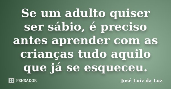 Se um adulto quiser ser sábio, é preciso antes aprender com as crianças tudo aquilo que já se esqueceu.... Frase de José Luiz da Luz.