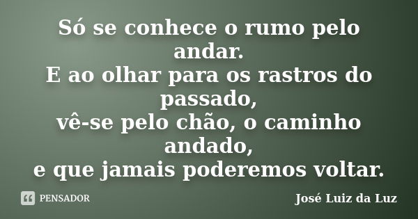 Só se conhece o rumo pelo andar. E ao olhar para os rastros do passado, vê-se pelo chão, o caminho andado, e que jamais poderemos voltar.... Frase de José Luiz da Luz.