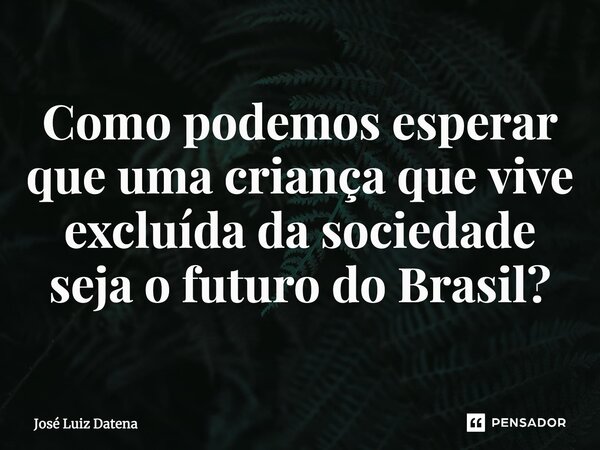 Como podemos esperar que uma criança que vive excluída da sociedade seja o futuro do Brasil?... Frase de José Luiz Datena.