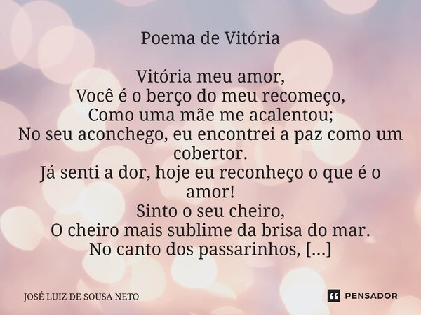 ⁠Poema de Vitória Vitória meu amor, Você é o berço do meu recomeço, Como uma mãe me acalentou; No seu aconchego, eu encontrei a paz como um cobertor. Já senti a... Frase de JOSE LUIZ DE SOUSA NETO.