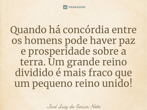 ⁠Quando há concórdia entre os homens pode haver paz e prosperidade sobre a terra. Um grande reino dividido é mais fraco que um pequeno reino unido!... Frase de JOSE LUIZ DE SOUSA NETO.