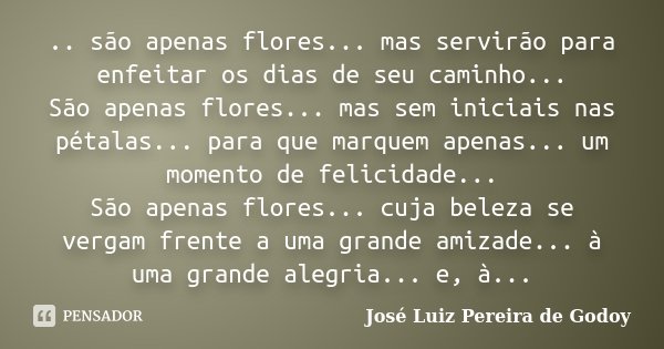 .. são apenas flores... mas servirão para enfeitar os dias de seu caminho... São apenas flores... mas sem iniciais nas pétalas... para que marquem apenas... um ... Frase de José Luiz Pereira de Godoy.