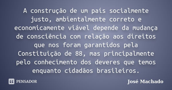 A construção de um país socialmente justo, ambientalmente correto e economicamente viável depende da mudança de consciência com relação aos direitos que nos for... Frase de José Machado.