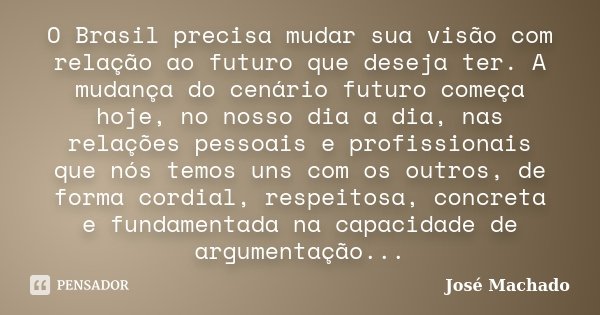 O Brasil precisa mudar sua visão com relação ao futuro que deseja ter. A mudança do cenário futuro começa hoje, no nosso dia a dia, nas relações pessoais e prof... Frase de José Machado.
