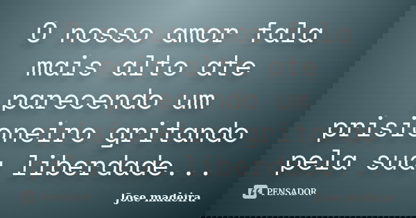 O nosso amor fala mais alto ate parecendo um prisioneiro gritando pela sua liberdade...... Frase de Jose madeira.